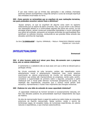 É por esse motivo que os limites das aplicações e das análises chamadas
positivas sempre acompanham e seguirão sempre o curso da evolução espiritual
das entidades encarnadas na Terra.
203 –Como apreciar os racionalistas que se orgulham de suas realizações terrestres,
nas quais pretendem encontrar valores finais e definitivos?
-Quase sempre, os que se orgulham de alguma coisa caem no egoísmo
isolacionista que os separa do plano universal, mas, os que amam o seu esforço
nas realizações alheias ou a continuidade sagrada das obras dos outros, na sua
atividade própria, jamais conservam pretensões descabidas e nunca restringem
sua esfera de evolução, porquanto as energias profundas da espiritualidade lhes
santificam os esforços sinceros, conduzindo-os aos grandes feitos através dos
elevados caminhos da inspiração.
Da Obra “O CONSOLADOR” – Espírito: EMMANUEL – Médium: FRANCISCO CÂNDIDO XAVIER
Digitado por: Lúcia Aydir.
INTELECTUALISMO
Emmanuel
204 –A alma humana poder-se-á elevar para Deus, tão-somente com o progresso
mora, sem os valores intelectivos?
O sentimento e a sabedoria são as duas asas com que a alma se elevará para a
perfeição infinita.
No círculo acanhado do orbe terrestre, ambos são classificados como
adiantamento moral e adiantamento intelectual, mas, como estamos
examinando os valores propriamente do mundo, em particular, devemos
reconhecer que ambos são imprescindíveis ao progresso, sendo justo, porém,
considerar a superioridade do primeiro sobre o segundo, porquanto a parte
intelectual sem a moral pode oferecer numerosas perspectivas de queda, na
repetição das experiências, enquanto que o avanço moral jamais será
excessivo, representando o núcleo mais importante das energias evolutivas.
205 –Podemos ter uma idéia da extensão de nossa capacidade intelectual?
-A capacidade intelectual do homem terrestre é excessivamente reduzida, em
face dos elevados poderes da personalidade espiritual independente dos laços
da matéria.
Os elos da reencarnação fazem o papel de quebra-luz sobre todas as conquistas
anteriores do Espírito reencarnado. Nessa sombra, reside o acervo de
lembranças vagas, de vocações inatas, de numerosas experiências, de valores
naturais e espontâneos, a que chamais subconsciência.
 