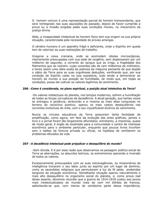 O homem comum é uma representação parcial do homem transcendente, que
será reintegrado nas suas aquisições do passado, depois de haver cumprido a
prova ou a missão exigidas pelas suas condições morais, no mecanismo da
justiça divina.
Aliás, a incapacidade intelectual do homem físico tem sua origem na sua própria
situação, caracterizada pela necessidade de provas amargas.
O cérebro humano é um aparelho frágil e deficiente, onde o Espírito em queda
tem de valorizar as suas realizações de trabalho.
Imaginai a caixa craniana, onde se acomodam células microscópicas,
inteiramente preocupadas com sua sede de oxigênio, sem dispensarem por um
milésimo de segundo; a corrente do sangue que as irriga, a fragilidade dos
filamentos que as reúnem, cujas conexões são de cem milésimos de milímetro,
e tereis assim uma idéia exata da pobreza da máquina pensante de que dispõe
o sábio da Terra para as suas orgulhosas deduções, verificando que, por sua
condição de Espírito caído na luta expiatória, tudo tende a demonstrar ao
homem do mundo a sua posição de humildade, de modo que, em todas as
condições, possa ele cultivar os valores legítimos do sentimento.
206 –Como é considerada, no plano espiritual, a posição atual intelectiva da Terra?
-Os valores intelectuais do planeta, nos tempos modernos, sofrem a humilhação
de todas as forças corruptoras da decadência. A atual geração, que tantas vezes
se entregou à jactância, atribuindo a si mesma as mais altas conquistas no
terreno do raciocínio positivo, operou os mais vastos desequilíbrios nas
correntes evolutivas do orbe, com o seu injustificável divórcio do sentimento.
Nunca os círculos educativos da Terra possuíram tanta facilidade de
amplificação, como agora, em face da evolução das artes gráficas; jamais o
livro e o jornal foram tão largamente difundidos; entretanto, a imprensa, quase
de modo geral, é órgão de escândalo para a comunidade e centro de interesse
econômico para o ambiente particular, enquanto que poucos livros triunfam
sem o bafejo da fortuna privada ou oficial, na hipótese de ventilarem os
problemas elevados da vida.
207 –A decadência intelectual pode prejudicar o desequilíbrio do mundo?
-Sem dúvida. E é por essa razão que observamos na paisagem político-social da
Terra as aberrações, os absurdos teóricos, os extremismos operando a inversão
de todos os valores.
Excessivamente preocupados com as suas extravagâncias, os missionários da
inteligência trocaram o seu labor junto ao espírito por um lugar de domínio,
como os sacerdotes religiosos que permutaram a luz da fé pelas prebendas
tangíveis da situação econômica. Semelhante situação operou naturalmente o
mais alto desequilíbrio no organismo social do planeta, e, como prova real
desse asserto, devemos recordar que a guerra de 1914-1918 custou aos povos
mais intelectualizados do mundo mais de cem mil bilhões de francos,
salientando-se que, com menos de centésima parte dessa importância,
 