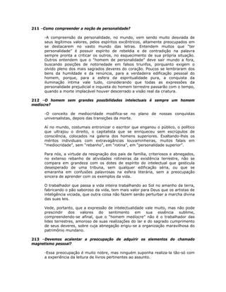 211 –Como compreender a noção de personalidade?
-A compreensão da personalidade, no mundo, vem sendo muito desviada de
seus legítimos valores, pelos espíritos excêntricos, altamente preocupados em
se destacarem no vasto mundo das letras. Entendem muitos que “ter
personalidade” é possuir espírito de rebeldia e de contradição na palavra
sempre pronta a criticar os outros, no esquecimento de sua própria situação.
Outros entendem que o “homem de personalidade” deve sair mundo a fora,
buscando posições de notoriedade em falsos triunfos, porquanto exigem o
olvido pleno dos mais sagrados deveres do coração. Poucos se lembraram dos
bens da humildade e da renúncia, para a verdadeira edificação pessoal do
homem, porque, para a esfera da espiritualidade pura, a conquista da
iluminação íntima vale tudo, considerando que todas as expressões da
personalidade prejudicial e inquieta do homem terrestre passarão com o tempo,
quando a morte implacável houver descerrado a visão real da criatura.
212 –O homem sem grandes possibilidades intelectuais é sempre um homem
medíocre?
-O conceito de mediocridade modifica-se no plano de nossas conquistas
universalistas, depois das transições da morte.
Aí no mundo, costumais entronizar o escritor que enganou o público, o político
que ultrajou o direito, o capitalista que se enriqueceu sem escrúpulos de
consciência, colocados na galeria dos homens superiores. Exaltando-lhes os
méritos individuais com extravagâncias louvaminheiras, muitos falais em
“mediocridade”, sem “rebanho”, em “rotina”, em “personalidade superior”.
Para nós, a virtude da resignação dos pais de família, criteriosos e abnegados,
no extenso rebanho de atividades rotineiras da existência terrestre, não se
compara em grandeza com os dotes de espírito do intelectual que gesticula
desesperado de uma tribuna, sem qualquer edificação séria, ou que se
emaranha em confusões palavrosas na esfera literária, sem a preocupação
sincera de aprender com os exemplos da vida.
O trabalhador que passa a vida inteira trabalhando ao Sol no amanho da terra,
fabricando o pão saboroso da vida, tem mais valor para Deus que os artistas de
inteligência viciada, que outra coisa não fazem senão perturbar a marcha divina
das suas leis.
Vede, portanto, que a expressão de intelectualidade vale muito, mas não pode
prescindir dos valores do sentimento em sua essência sublime,
compreendendo-se afinal, que o “homem medíocre” não é o trabalhador das
lides terrestres, amoroso de suas realizações do lar e do sagrado cumprimento
de seus deveres, sobre cuja abnegação erigiu-se a organização maravilhosa do
patrimônio mundano.
213 –Devemos acalentar a preocupação de adquirir os elementos do chamado
magnetismo pessoal?
-Essa preocupação é muito nobre, mas ninguém suponha realiza-la tão-só com
a experiência da leitura de livros pertinentes ao assunto.
 