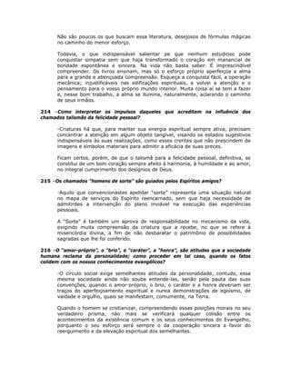 Não são poucos os que buscam essa literatura, desejosos de fórmulas mágicas
no caminho do menor esforço.
Todavia, o que indispensável salientar pe que nenhum estudioso pode
conquistar simpatia sem que haja transformado o coração em manancial de
bondade espontânea e sincera. Na vida não basta saber. É imprescindível
compreender. Os livros ensinam, mas só o esforço próprio aperfeiçoa a alma
para a grande e abençoada compreensão. Esqueça a conquista fácil, a operação
mecânica; injustificáveis nas edificações espirituais, e volvei a atenção e o
pensamento para o vosso próprio mundo interior. Muita coisa aí se tem a fazer
e, nesse bom trabalho, a alma se ilumina, naturalmente, aclarando o caminho
de seus irmãos.
214 –Como interpretar os impulsos daqueles que acreditam na influência dos
chamados talismãs da felicidade pessoal?
-Criaturas há que, para manter sua energia espiritual sempre ativa, precisam
concentrar a atenção em algum objeto tangível, visando os estados sugestivos
indispensáveis às suas realizações, como esses crentes que não prescindem de
imagens e símbolos materiais para admitir a eficácia de suas preces.
Ficam certos, porém, de que o talismã para a felicidade pessoal, definitiva, se
constitui de um bom coração sempre afeito à harmonia, à humildade e ao amor,
no integral cumprimento dos desígnios de Deus.
215 –Os chamados “homens de sorte” são guiados pelos Espíritos amigos?
-Aquilo que convencionastes apelidar “sorte” representa uma situação natural
no mapa de serviços do Espírito reencarnado, sem que haja necessidade de
admitirdes a intervenção do plano inviável na execução das experiências
pessoais.
A “Sorte” é também um aprova de responsabilidade no mecanismo da vida,
exigindo muita compreensão da criatura que a recebe, no que se refere à
misericórdia divina, a fim de não desbaratar o patrimônio de possibilidades
sagradas que lhe foi conferido.
216 –O “amor-próprio”, o “brio”, o “caráter”, a “honra”, são atitudes que a sociedade
humana reclama da personalidade; como proceder em tal caso, quando os fatos
colidem com os nossos conhecimentos evangélicos?
-O círculo social exige semelhantes atitudes da personalidade, contudo, essa
mesma sociedade ainda não soube entende-las, senão pela pauta das suas
convenções, quando o amor-próprio, o brio, o caráter e a honra deveriam ser
traços do aperfeiçoamento espiritual e nunca demonstrações de egoísmo, de
vaidade e orgulho, quais se manifestam, comumente, na Terra.
Quando o homem se cristianizar, compreendendo essas posições morais no seu
verdadeiro prisma, não mais se verificará qualquer colisão entre os
acontecimentos da existência comum e os seus conhecimentos do Evangelho,
porquanto o seu esforço será sempre o da cooperação sincera a favor do
reerguimento e da elevação espiritual dos semelhantes.
 