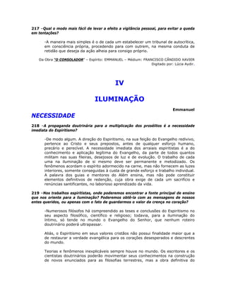 217 –Qual o modo mais fácil de levar a efeito a vigilância pessoal, para evitar a queda
em tentações?
-A maneira mais simples é o de cada um estabelecer um tribunal de autocrítica,
em consciência própria, procedendo para com outrem, na mesma conduta de
retidão que deseja da ação alheia para consigo próprio.
Da Obra “O CONSOLADOR” – Espírito: EMMANUEL – Médium: FRANCISCO CÂNDIDO XAVIER
Digitado por: Lúcia Aydir.
IV
ILUMINAÇÃO
Emmanuel
NECESSIDADE
218 –A propaganda doutrinária para a multiplicação dos prosélitos é a necessidade
imediata do Espiritismo?
-De modo algum. A direção do Espiritismo, na sua feição do Evangelho redivivo,
pertence ao Cristo e seus prepostos, antes de qualquer esforço humano,
precário e perecível. A necessidade imediata dos arraiais espiritistas é a do
conhecimento e aplicação legítima do Evangelho, da parte de todos quantos
militam nas suas fileiras, desejosos de luz e de evolução. O trabalho de cada
uma na iluminação de si mesmo deve ser permanente e metodizado. Os
fenômenos acordam o espírito adormecido na carne, mas não fornecem as luzes
interiores, somente conseguidas à custa de grande esforço e trabalho individual.
A palavra dos guias e mentores do Além ensina, mas não pode constituir
elementos definitivos de redenção, cuja obra exige de cada um sacrifício e
renúncias santificantes, no laborioso aprendizado da vida.
219 –Nos trabalhos espiritistas, onde poderemos encontrar a fonte principal de ensino
que nos oriente para a iluminação? Poderemos obtê-la com as mensagens de nossos
entes queridos, ou apenas com o fato de guardarmos o valor da crença no coração?
-Numerosos filósofos há compreendido as teses e conclusões do Espiritismo no
seu aspecto filosófico, científico e religioso; todavia, para a iluminação do
íntimo, só tende no mundo o Evangelho do Senhor, que nenhum roteiro
doutrinário poderá ultrapassar.
Aliás, o Espiritismo em seus valores cristãos não possui finalidade maior que a
de restaurar a verdade evangélica para os corações desesperados e descrentes
do mundo.
Teorias e fenômenos inexplicáveis sempre houve no mundo. Os escritores e os
cientistas doutrinários poderão movimentar seus conhecimentos na construção
de novos enunciados para as filosofias terrestres, mas a obra definitiva do
 