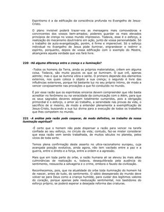 Espiritismo é a da edificação da consciência profunda no Evangelho de Jesus-
Cristo.
O plano invisível poderá trazer-vos as mensagens mais comovedoras e
convincentes dos vossos bem-amados; podereis guardar os mais elevados
princípios de crença no vosso mundo impressivo. Todavia, esse é o esforço, a
realização do mecanismo doutrinário em ação, junto de vossa personalidade. Só
o trabalho de auto-evangelização, porém, é firme e imperecível. Só o esforço
individual no Evangelho de Jesus pode iluminar, engrandecer e redimir o
espírito, porquanto, depois de vossa edificação com o exemplo do Mestre,
alcançareis aquela verdade que vos fará livre.
220 –Há alguma diferença entre a crença e a iluminação?
-Todos os homens da Terra, ainda os próprios materialistas, crêem em alguma
coisa. Todavia, são muito poucos os que se iluminam. O que crê, apenas
admite; mas o que se ilumina vibra e sente. O primeiro depende dos elementos
externos, nos quais coloca o objeto a sua crença; o segundo é livre das
influências exteriores, porque há bastante luz no seu próprio íntimo, de modo a
vencer corajosamente nas provações a que foi conduzido no mundo.
É por essa razão que os espiritistas sinceros devem compreender que não basta
acreditar no fenômeno ou na veracidade da comunicação com o Além, para que
os seus sagrados deveres estejam totalmente cumpridos, pois a obrigação
primordial é o esforço, o amor ao trabalho, a serenidade nas provas da vida, o
sacrifício de si mesmo, de modo a entender plenamente a exemplificação de
Jesus-Cristo, buscando a sua luz divina para a execução de todos os trabalhos
que lhes competem no mundo.
221 –A análise pela razão pode cooperar, de modo definitivo, no trabalho de nossa
iluminação espiritual?
-É certo que o homem não pode dispensar a razão para vencer na tarefa
confiada ao seu esforço, no círculo da vida; contudo, faz-se mister considerar
que essa razão vem sendo trabalhada, de muitos séculos no planeta, pelos
vícios de toda sorte.
Temos plena confirmação deste asserto no ultra-racionalismo europeu, cuja
avançada posição evolutiva, ainda agora, não tem vacilado entre a paz e a
guerra, entre o direito e a força, entre a ordem e a agressão.
Mais que em toda parte do orbe, a razão humana ali se elevou às mais altas
culminâncias de realização e, todavia, desequilibrada pela ausência do
sentimento, ressuscita a selvageria e o crime, embora o fausto da civilização.
Reconhecemos, pois, que na atualidade do orbe toda iluminação do homem há
de nascer, antes de tudo, do sentimento. O sábio desesperado do mundo deve
volver-se para Deus como a criança humilde, para cuidar dos legítimos valores
do coração, porque apenas pela reeducação sentimental, nos bastidores do
esforço próprio, se poderá esperar a desejada reforma das criaturas.
 