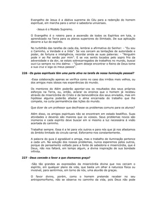 Evangelho de Jesus é a dádiva suprema do Céu para a redenção do homem
espiritual, em marcha para o amor e sabedoria universais.
-Jesus é o Modelo Supremo.
O Evangelho é o roteiro para a ascensão de todos os Espíritos em luta, o
aprendizado na Terra para os planos superiores do Ilimitado. De sua aplicação
decorre a luz do espírito.
No turbilhão das tarefas de cada dia, lembrai a afirmativa do Senhor: - “Eu sou
o Caminho, a Verdade e a Vida”. Se vos cercam as tentações de autoridade e
poder, de fortuna e inteligência, recordai ainda as suas palavras: - “Ninguém
pode ir ao Pai senão por mim”. E se vos sentis tocados pelo sopro frio da
adversidade e da dor, se estais sobrecarregados de trabalhos no mundo, buscai
ouvi-Lo sempre no imo dalma: - “Quem deseje encontrar o Reino de Deus tome
a sua cruz e siga os meus passos”.
226 –Os guias espirituais têm uma parte ativa na tarefa de nossa iluminação pessoal?
-Essa colaboração apenas se verifica como no caso dos irmãos mais velhos, ou
dos amigos mais idosos nas experiências do mundo.
Os mentores do Além poderão apontar-vos os resultados dos seus próprios
esforços na Terra, ou, então, aclarar os ensinos que o homem já recebeu
através da misericórdia do Cristo e da benevolência dos seus enviados, mas em
hipótese alguma poderão afastar a alma encarnada do trabalho que lhe
compete, na curta permanência das lições do mundo.
Que dizer de um professor que decifrasse os problemas comuns para os alunos?
Além disso, os amigos espirituais não se encontram em estado beatífico. Suas
atividades e deveres são maiores que os vossos. Seus problemas novos são
inúmeros e cada espírito deve buscar em si mesmo a luz necessária à visão
acertada do caminho.
Trabalhai sempre. Essa é a lei para vós outros e para nós que já nos afastamos
do âmbito limitado do circulo carnal. Esforcemo-nos constantemente.
A palavra do guia é agradável e amiga, mas o trabalho de iluminação pertence
a cada um. Na solução dos nossos problemas, nunca esperemos pelos outros,
porque de pensamento voltado para a fonte de sabedoria e misericórdia, que é
Deus, não nos faltará, em tempo algum, a divina inspiração de sua bondade
infinita.
227 –Deus concede o favor a que chamamos graça?
-São tão grandes as expressões da misericórdia divina que nos cercam o
espírito, em qualquer plano da vida, que basta um olhar à natureza física ou
invisível, para sentirmos, em torno de nós, uma aluvião de graças.
O favor divino, porém, como o homem pretende receber no seu
antropomorfismo, não se observa no caminho da vida, pois Deus não pode
 
