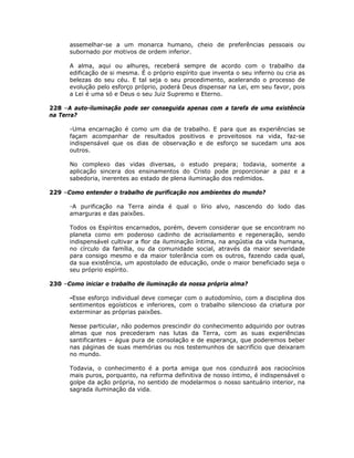 assemelhar-se a um monarca humano, cheio de preferências pessoais ou
subornado por motivos de ordem inferior.
A alma, aqui ou alhures, receberá sempre de acordo com o trabalho da
edificação de si mesma. É o próprio espírito que inventa o seu inferno ou cria as
belezas do seu céu. E tal seja o seu procedimento, acelerando o processo de
evolução pelo esforço próprio, poderá Deus dispensar na Lei, em seu favor, pois
a Lei é uma só e Deus o seu Juiz Supremo e Eterno.
228 –A auto-iluminação pode ser conseguida apenas com a tarefa de uma existência
na Terra?
-Uma encarnação é como um dia de trabalho. E para que as experiências se
façam acompanhar de resultados positivos e proveitosos na vida, faz-se
indispensável que os dias de observação e de esforço se sucedam uns aos
outros.
No complexo das vidas diversas, o estudo prepara; todavia, somente a
aplicação sincera dos ensinamentos do Cristo pode proporcionar a paz e a
sabedoria, inerentes ao estado de plena iluminação dos redimidos.
229 –Como entender o trabalho de purificação nos ambientes do mundo?
-A purificação na Terra ainda é qual o lírio alvo, nascendo do lodo das
amarguras e das paixões.
Todos os Espíritos encarnados, porém, devem considerar que se encontram no
planeta como em poderoso cadinho de acrisolamento e regeneração, sendo
indispensável cultivar a flor da iluminação íntima, na angústia da vida humana,
no círculo da família, ou da comunidade social, através da maior severidade
para consigo mesmo e da maior tolerância com os outros, fazendo cada qual,
da sua existência, um apostolado de educação, onde o maior beneficiado seja o
seu próprio espírito.
230 –Como iniciar o trabalho de iluminação da nossa própria alma?
-Esse esforço individual deve começar com o autodomínio, com a disciplina dos
sentimentos egoísticos e inferiores, com o trabalho silencioso da criatura por
exterminar as próprias paixões.
Nesse particular, não podemos prescindir do conhecimento adquirido por outras
almas que nos precederam nas lutas da Terra, com as suas experiências
santificantes – água pura de consolação e de esperança, que poderemos beber
nas páginas de suas memórias ou nos testemunhos de sacrifício que deixaram
no mundo.
Todavia, o conhecimento é a porta amiga que nos conduzirá aos raciocínios
mais puros, porquanto, na reforma definitiva de nosso íntimo, é indispensável o
golpe da ação própria, no sentido de modelarmos o nosso santuário interior, na
sagrada iluminação da vida.
 