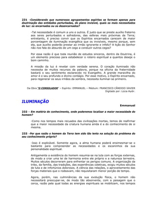 231 –Considerando que numerosos agrupamentos espíritas se formam apenas para
doutrinação das entidades perturbadas, do plano invisível, quais os mais necessitados
de luz: os encarnados ou os desencarnados?
-Tal necessidade é comum a uns e outros. É justo que se preste auxílio fraterno
aos seres perturbados e sofredores, das esferas mais próximas da Terra;
entretanto, é preciso convir que os Espíritos encarnados carecem de maior
porcentagem de iluminação evangélica que os invisíveis, mesmo porque, sem
ela, que auxílio poderão prestar ao irmão ignorante e infeliz? A lição do Senhor
não nos fala do absurdo de um cego a conduzir outros cegos?
Por essa razão é que toda reunião de estudos sinceros, dentro da Doutrina, é
um elemento precioso para estabelecer o roteiro espiritual a quantos deseje o
bom caminho.
A missão da luz é revelar com verdade serena. O coração iluminado não
necessita de muitos recursos da palavra, porque na oficina da fraternidade
bastará o seu sentimento esclarecido no Evangelho. A grande maravilha do
amor é o seu profundo e divino contágio. Por esse motivo, o Espírito encarnado,
para regenerar os seus irmãos da sombra, necessita iluminar-se primeiro.
Da Obra “O CONSOLADOR” – Espírito: EMMANUEL – Médium: FRANCISCO CÂNDIDO XAVIER
Digitado por: Lúcia Aydir.
ILUMINAÇÃO
Emmanuel
232 – Em matéria de conhecimento, onde poderemos localizar a maior necessidade do
homem?
-Como nos tempos mais recuados das civilizações mortas, temos de reafirmar
que a maior necessidade da criatura humana ainda é a do conhecimento de si
mesma.
233 –Por que razão o homem da Terra tem sido tão lento na solução do problema do
seu conhecimento próprio?
-Isso é explicável. Somente agora, a alma humana poderá ensimesmar-se o
bastante para compreender as necessidades e os escaninhos da sua
personalidade espiritual.
Antigamente a existência do homem resumia-se na luta com as forças externas,
de modo a criar uma lei de harmonia entre ele próprio e a natureza terrestre.
Muitos séculos decorreram para enfrentar os perigos comuns. A organização da
tribo, da família, das tradições, das experiências coletivas, exigiu muitos séculos
de luta e de infortúnios dolorosos. A ciência das relações, o aproveitamento das
forças materiais que o rodeavam, não requisitaram menor porção de tempo.
Agora, porém, nas culminâncias da sua evolução física, o homem não
necessitará preocupar-se, de modo tão absorvente, com a paisagem que o
cerca, razão pela qual todas as energias espirituais se mobilizam, nos tempos
 