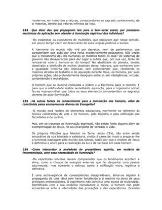 modernos, em torno das criaturas, convocando-as ao sagrado conhecimento de
si mesmas, dentro dos valores infinitos da vida.
234 –Que dizer dos que propugnam leis para o bem-estar social, por processos
mecânicos de aplicação sem atender à iluminação espiritual dos indivíduos?
-Os estadistas ou condutores de multidões, que procuram agir nesse sentido,
em pouco tempo caem no desencanto de suas utopias políticas e sociais.
A harmonia do mundo não virá por decretos, nem de parlamentos que
caracterizam sua ação por uma força excessivamente passageira. Não vedes
que o mecanismo das leis humanas se modifica todos os dias? Os sistemas de
governo não desaparecem para dar lugar a outros que, por sua vez, terão de
renovar-se com o transcorrer do tempo? Na atualidade do planeta, tendes
observado a desilusão de muitos utopistas dessa natureza, que sonharam com
a igualdade irrestrita das criaturas, sem compreender que, recebendo os
mesmos direitos de trabalho e de aquisição perante Deus, os homens, por suas
próprias ações, são profundamente desiguais entre si, em inteligências, virtude,
compreensão e moralidade.
O homem que se ilumina conquista a ordem e a harmonia para si mesmo. E
para que a coletividade realize semelhante aquisição, para o organismo social,
faz-se imprescindível que todos os seus elementos compreendam os sagrados
deveres de auto-iluminação.
235 –Há outras fontes de conhecimento para a iluminação dos homens, além da
constituída pelos ensinamentos divinos do Evangelho?
-O mundo está repleto de elementos educativos, mormente no referente às
teorias nobilitantes da vida e do homem, pelo trabalho e pela edificação das
faculdades e do caráter.
Mas, em se tratando de iluminação espiritual, não existe fonte alguma além da
exemplificação de Jesus, no seu Evangelho de Verdade e Vida.
Os próprios filósofos que falaram na Terra, antes d’Ele, não eram senão
emissários da sua bondade e sabedoria, vindos à carne de modo a preparar-lhe
a luminosa passagem pelo mundo das sobras, razão por que o modelo de Jesus
é definitivo e único para a realização da luz e da verdade em cada homem.
236 –Como interpretar a ansiedade do proselitismo espírita, em matéria de
fenomenologia, ante essa necessidade de iluminação?
-Os espiritistas sinceros devem compreender que os fenômenos acordam a
alma, como o choque de energias externas que faz despertar uma pessoa
adormecida; mas somente o esforço opera a edificação mora, legítima e
definitiva.
É uma extravagância de conseqüências desagradáveis, atirar-se alguém à
propaganda de uma idéia sem haver fortalecido a si mesmo na seiva de seus
princípios enobrecedores. O espiritismo não constitui uma escola de leviandade.
Identificado com a sua essência consoladora e divina, o homem não pode
acovardar-se ante a intensidade das provações e das experiências. Grandes
 