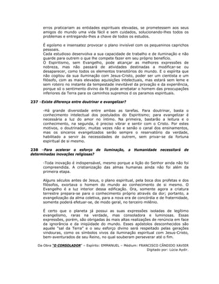erros praticariam as entidades espirituais elevadas, se prometessem aos seus
amigos do mundo uma vida fácil e sem cuidados, solucionando-lhes todos os
problemas e entregando-lhes a chave de todos os estudos.
É egoísmo e insensatez provocar o plano invisível com os pequeninos caprichos
pessoais.
Cada estudioso desenvolva a sua capacidade de trabalho e de iluminação e não
guarde para outrem o que lhe compete fazer em seu próprio benefício.
O Espiritismo, sem Evangelho, pode alcançar as melhores expressões de
nobreza, mas não passará de atividades destinadas a modificar-se ou
desaparecer, como todos os elementos transitórios do mundo. E o espírita que
não cogitou da sua iluminação com Jesus-Cristo, poder ser um cientista e um
filósofo, com as mais elevadas aquisições intelectuais, mas estará sem leme e
sem roteiro no instante da tempestade inevitável da provação e da experiência,
porque só o sentimento divino da fé pode arrebatar o homem das preocupações
inferiores da Terra para os caminhos supremos d os paramos espirituais.
237 –Existe diferença entre doutrinar e evangelizar?
-Há grande diversidade entre ambas as tarefas. Para doutrinar, basta o
conhecimento intelectual dos postulados do Espiritismo; para evangelizar é
necessária a luz do amor no íntimo. Na primeira, bastarão a leitura e o
conhecimento, na segunda, é preciso vibrar e sentir com o Cristo. Por estes
motivos, o doutrinador, muitas vezes não e senão o canal dos ensinamentos,
mas os sinceros evangelizados serão sempre o reservatório da verdade,
habilitado a servir às necessidades de outrem, sem privar-se da fortuna
espiritual de si mesmo.
238 –Para acelerar o esforço de iluminação, a Humanidade necessitará de
determinadas inovações religiosas?
-Toda inovação é indispensável, mesmo porque a lição do Senhor ainda não foi
compreendida. A cristianização das almas humanas ainda não foi além da
primeira etapa.
Alguns séculos antes de Jesus, o plano espiritual, pela boca dos profetas e dos
filósofos, exortava o homem do mundo ao conhecimento de si mesmo. O
Evangelho é a luz interior dessa edificação. Ora, somente agora a criatura
terrestre prepara-se para o conhecimento próprio através da dor; portanto, a
evangelização da alma coletiva, para a nova era de concórdia e de fraternidade,
somente poderá efetuar-se, de modo geral, no terceiro milênio.
É certo que o planeta já possui as suas expressões isoladas de legítimo
evangelismo, raras na verdade, mas consoladora e luminosas. Essas
expressões, porém, são obrigadas às mais altas realizações de renúncia em face
da ignorância e da iniqüidade do mundo. Esses apóstolos desconhecidos são
aquele “sal da Terra” e o seu esforço divino será respeitado pelas gerações
vindouras, como os símbolos vivos da iluminação espiritual com Jesus-Cristo,
bem-aventurados de seu Reino, no qual souberam perseverar até o fim.
Da Obra “O CONSOLADOR” – Espírito: EMMANUEL – Médium: FRANCISCO CÂNDIDO XAVIER
Digitado por: Lúcia Aydir.
 