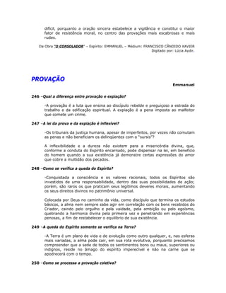 difícil, porquanto a oração sincera estabelece a vigilância e constitui o maior
fator de resistência moral, no centro das provações mais escabrosas e mais
rudes.
Da Obra “O CONSOLADOR” – Espírito: EMMANUEL – Médium: FRANCISCO CÂNDIDO XAVIER
Digitado por: Lúcia Aydir.
PROVAÇÃO
Emmanuel
246 –Qual a diferença entre provação e expiação?
-A provação é a luta que ensina ao discípulo rebelde e preguiçoso a estrada do
trabalho e da edificação espiritual. A expiação é a pena imposta ao malfeitor
que comete um crime.
247 –A lei da prova e da expiação é inflexível?
-Os tribunais da justiça humana, apesar de imperfeitos, por vezes não comutam
as penas e não beneficiam os delinqüentes com o “sursis”?
A inflexibilidade e a dureza não existem para a misericórdia divina, que,
conforme a conduta do Espírito encarnado, pode dispensar na lei, em benefício
do homem quando a sua existência já demonstre certas expressões do amor
que cobre a multidão dos pecados.
248 –Como se verifica a queda do Espírito?
-Conquistada a consciência e os valores racionais, todos os Espíritos são
investidos de uma responsabilidade, dentro das suas possibilidades de ação;
porém, são raros os que praticam seus legítimos deveres morais, aumentando
os seus direitos divinos no patrimônio universal.
Colocada por Deus no caminho da vida, como discípulo que termina os estudos
básicos, a alma nem sempre sabe agir em correlação com os bens recebidos do
Criador, caindo pelo orgulho e pela vaidade, pela ambição ou pelo egoísmo,
quebrando a harmonia divina pela primeira vez e penetrando em experiências
penosas, a fim de restabelecer o equilíbrio de sua existência.
249 –A queda do Espírito somente se verifica na Terra?
-A Terra é um plano de vida e de evolução como outro qualquer, e, nas esferas
mais variadas, a alma pode cair, em sua rota evolutiva, porquanto precisamos
compreender que a sede de todos os sentimentos bons ou maus, superiores ou
indignos, reside no âmago do espírito imperecível e não na carne que se
apodrecerá com o tempo.
250 –Como se processa a provação coletiva?
 