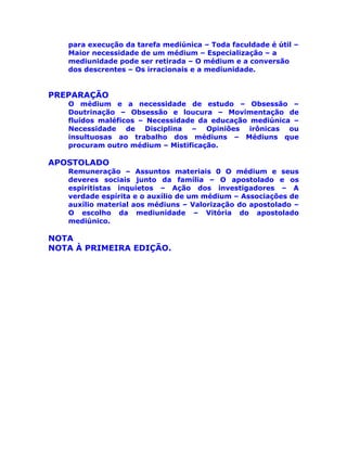 para execução da tarefa mediúnica – Toda faculdade é útil –
Maior necessidade de um médium – Especialização – a
mediunidade pode ser retirada – O médium e a conversão
dos descrentes – Os irracionais e a mediunidade.
PREPARAÇÃO
O médium e a necessidade de estudo – Obsessão –
Doutrinação – Obsessão e loucura – Movimentação de
fluídos maléficos – Necessidade da educação mediúnica –
Necessidade de Disciplina – Opiniões irônicas ou
insultuosas ao trabalho dos médiuns – Médiuns que
procuram outro médium – Mistificação.
APOSTOLADO
Remuneração – Assuntos materiais 0 O médium e seus
deveres sociais junto da família – O apostolado e os
espiritistas inquietos – Ação dos investigadores – A
verdade espírita e o auxílio de um médium – Associações de
auxílio material aos médiuns – Valorização do apostolado –
O escolho da mediunidade – Vitória do apostolado
mediúnico.
NOTA
NOTA À PRIMEIRA EDIÇÃO.
 