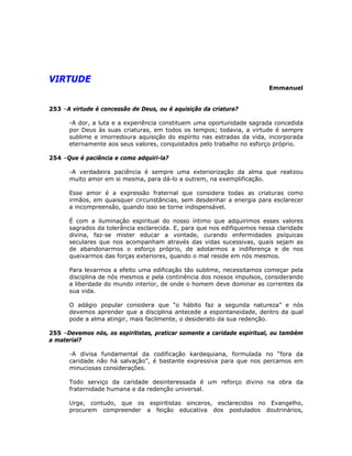 VIRTUDE
Emmanuel
253 –A virtude é concessão de Deus, ou é aquisição da criatura?
-A dor, a luta e a experiência constituem uma oportunidade sagrada concedida
por Deus às suas criaturas, em todos os tempos; todavia, a virtude é sempre
sublime e imorredoura aquisição do espírito nas estradas da vida, incorporada
eternamente aos seus valores, conquistados pelo trabalho no esforço próprio.
254 –Que é paciência e como adquiri-la?
-A verdadeira paciência é sempre uma exteriorização da alma que realizou
muito amor em si mesma, para dá-lo a outrem, na exemplificação.
Esse amor é a expressão fraternal que considera todas as criaturas como
irmãos, em quaisquer circunstâncias, sem desdenhar a energia para esclarecer
a incompreensão, quando isso se torne indispensável.
É com a iluminação espiritual do nosso íntimo que adquirimos esses valores
sagrados da tolerância esclarecida. E, para que nos edifiquemos nessa claridade
divina, faz-se mister educar a vontade, curando enfermidades psíquicas
seculares que nos acompanham através das vidas sucessivas, quais sejam as
de abandonarmos o esforço próprio, de adotarmos a indiferença e de nos
queixarmos das forças exteriores, quando o mal reside em nós mesmos.
Para levarmos a efeito uma edificação tão sublime, necessitamos começar pela
disciplina de nós mesmos e pela continência dos nossos impulsos, considerando
a liberdade do mundo interior, de onde o homem deve dominar as correntes da
sua vida.
O adágio popular considera que “o hábito faz a segunda natureza” e nós
devemos aprender que a disciplina antecede a espontaneidade, dentro da qual
pode a alma atingir, mais facilmente, o desiderato da sua redenção.
255 –Devemos nós, os espiritistas, praticar somente a caridade espiritual, ou também
a material?
-A divisa fundamental da codificação kardequiana, formulada no “fora da
caridade não há salvação”, é bastante expressiva para que nos percamos em
minuciosas considerações.
Todo serviço da caridade desinteressada é um reforço divino na obra da
fraternidade humana e da redenção universal.
Urge, contudo, que os espiritistas sinceros, esclarecidos no Evangelho,
procurem compreender a feição educativa dos postulados doutrinários,
 