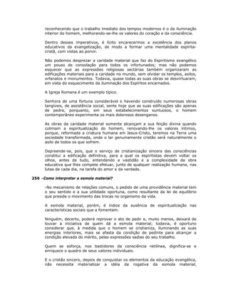 reconhecendo que o trabalho imediato dos tempos modernos é o da iluminação
interior do homem, melhorando-se-lhe os valores do coração e da consciência.
Dentro desses imperativos, é lícito encarecermos a excelência dos planos
educativos da evangelização, de modo a formar uma mentalidade espírita-
cristã, com vistas ao porvir.
Não podemos desprezar a caridade material que faz do Espiritismo evangélico
um pouso de consolação para todos os infortunados; mas não podemos
esquecer que as expressões religiosas sectárias também organizaram as
edificações materiais para a caridade no mundo, sem olvidar os templos, asilos,
orfanatos e monumentos. Todavia, quase todas as suas obras se desvirtuaram,
em vista do esquecimento da iluminação dos Espíritos encarnados.
A Igreja Romana é um exemplo típico.
Senhora de uma fortuna considerável e havendo construído numerosas obras
tangíveis, de assistência social, sente hoje que as suas edificações são apenas
de pedra, porquanto, em seus estabelecimentos suntuosos, o homem
contemporâneo experimenta os mais dolorosos desenganos.
As obras da caridade material somente alcançam a sua feição divina quando
colimam a espiritualização do homem, renovando-lhe os valores íntimos,
porque, reformada a criatura humana em Jesus-Cristo, teremos na Terra uma
sociedade transformada, onde o lar genuinamente cristão será naturalmente o
asilo de todos os que sofrem.
Depreende-se, pois, que o serviço de cristianização sincera das consciências
constitui a edificação definitiva, para a qual os espiritistas devem voltar os
olhos, antes de tudo, entendendo a vastidão e a complexidade da obra
educativa que lhes compete efetuar, junto de qualquer realização humana, nas
lutas de cada dia, na tarefa do amor e da verdade.
256 –Como interpretar a esmola material?
-No mecanismo de relações comuns, o pedido de uma providência material tem
o seu sentido e a sua utilidade oportuna, como resultante da lei de equilíbrio
que preside o movimento das trocas no organismo da vida.
A esmola material, porém, é índice da ausência de espiritualização nas
características sociais que a fomentam.
Ninguém, decerto, poderá reprovar o ato de pedir e, muito menos, deixará de
louvar a iniciativa de quem dá a esmola material; todavia, é oportuno
considerar que, à medida que o homem se cristianiza, iluminando as suas
energias interiores, mais se afasta da condição de pedinte para alcançar a
condição elevada do mérito, pelas expressões sadias do seu trabalho.
Quem se esforça, nos bastidores da consciência retilínea, dignifica-se e
enriquece o quadro de seus valores individuais.
E o cristão sincero, depois de conquistar os elementos da educação evangélica,
não necessita materializar a idéia da rogativa da esmola material,
 