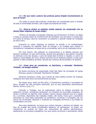 262 –Por que razão a palavra das profecias parece dirigida invariavelmente ao
povo de Israel?
-Em todos os textos das profecias, Israel deve ser considerada como o símbolo
de toda a humanidade terrestre, sob a égide sacrossanta do Cristo.
263 –Deve-se atribuir ao judaísmo missão especial, em comparação com as
demais idéias religiosas do tempo antigo?
-Embora as elevadas concepções religiosas que floresceram na Índia e no Egito
e todos os grandes ideais de conhecimento da divindade, que povoaram a antiga Ásia
em todos os tempos, deve-se reconhecer no judaísmo a grande missão da revelação
do Deus único.
Enquanto os cultos religiosos se perdiam na divisão e na multiplicidade,
somente o judaísmo foi bastante forte na energia e na unidade para cultivar o
monoteísmo e estabelecer as bases da lei universalista, sob a luz da inspiração divina.
Por esse motivo, não obstante os compromissos e os débitos penosos que
parecem perpetuar os seus sofrimentos, através das gerações e das pátrias humanas
no doloroso curso dos séculos, o povo de Israel deve merecer o respeito e o amor de
todas as comunidades da Terra, porque somente ele foi bastante grande e unido para
guardar a idéia verdadeira de Deus, através dos martírios da escravidão e do deserto.
264 –Como deve ser considerada, no Espiritismo, a chamadas “Santíssima
Trindade”, da teologia católica?
Os textos primitivos da organização cristã não falam da concepção da Igreja
Romana, quanto à chamada “Santíssima Trindade”.
Devemos esclarecer, ainda, que o ponto de vista católico provém de sutilezas
teológicas sem base séria nos ensinamentos de Jesus.
Por largos anos, antes da Boa Nova, o bramanismo guardava a concepção de
Deus, dividido em três princípios essenciais, que os seus sacerdotes denominavam
Brama, Vishnu e Çiva. (*).
Contudo, a Teologia, que se organizavam sobre os antigos princípios do
politeísmo romano, necessitava apresentar um complexo de enunciados religiosos, de
modo a confundir os espíritos mais simples, mesmo porque sabemos que se a Igreja
foi, a princípio, depositária das tradições cristãs, não tardou muito que o sacerdócio
eliminasse as mais belas expressões do profetismo, inumando o Evangelho sob um
acervo de convenções religiosas e roubando às revelações primitivas a sua feição de
simplicidade e de amor.
Para esse desiderato, as forças que vinham disputar o domínio do Estado, em
face da invasão dos povos considerados bárbaros, se apressaram, no poder, em
transformar os ensinos de Jesus em instrumento da política administrativa,
adulterando os princípios evangélicos nos seus textos primitivos e assimilando velhas
 