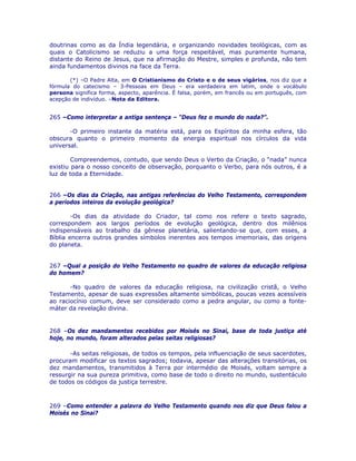 doutrinas como as da Índia legendária, e organizando novidades teológicas, com as
quais o Catolicismo se reduziu a uma força respeitável, mas puramente humana,
distante do Reino de Jesus, que na afirmação do Mestre, simples e profunda, não tem
ainda fundamentos divinos na face da Terra.
(*) –O Padre Alta, em O Cristianismo do Cristo e o de seus vigários, nos diz que a
fórmula do catecismo – 3-Pessoas em Deus – era verdadeira em latim, onde o vocábulo
persona significa forma, aspecto, aparência. É falsa, porém, em francês ou em português, com
acepção de indivíduo. –Nota da Editora.
265 –Como interpretar a antiga sentença – “Deus fez o mundo do nada?”.
-O primeiro instante da matéria está, para os Espíritos da minha esfera, tão
obscura quanto o primeiro momento da energia espiritual nos círculos da vida
universal.
Compreendemos, contudo, que sendo Deus o Verbo da Criação, o “nada” nunca
existiu para o nosso conceito de observação, porquanto o Verbo, para nós outros, é a
luz de toda a Eternidade.
266 –Os dias da Criação, nas antigas referências do Velho Testamento, correspondem
a períodos inteiros da evolução geológica?
-Os dias da atividade do Criador, tal como nos refere o texto sagrado,
correspondem aos largos períodos de evolução geológica, dentro dos milênios
indispensáveis ao trabalho da gênese planetária, salientando-se que, com esses, a
Bíblia encerra outros grandes símbolos inerentes aos tempos imemoriais, das origens
do planeta.
267 –Qual a posição do Velho Testamento no quadro de valores da educação religiosa
do homem?
-No quadro de valores da educação religiosa, na civilização cristã, o Velho
Testamento, apesar de suas expressões altamente simbólicas, poucas vezes acessíveis
ao raciocínio comum, deve ser considerado como a pedra angular, ou como a fonte-
máter da revelação divina.
268 –Os dez mandamentos recebidos por Moisés no Sinai, base de toda justiça até
hoje, no mundo, foram alterados pelas seitas religiosas?
-As seitas religiosas, de todos os tempos, pela influenciação de seus sacerdotes,
procuram modificar os textos sagrados; todavia, apesar das alterações transitórias, os
dez mandamentos, transmitidos à Terra por intermédio de Moisés, voltam sempre a
ressurgir na sua pureza primitiva, como base de todo o direito no mundo, sustentáculo
de todos os códigos da justiça terrestre.
269 –Como entender a palavra do Velho Testamento quando nos diz que Deus falou a
Moisés no Sinai?
 