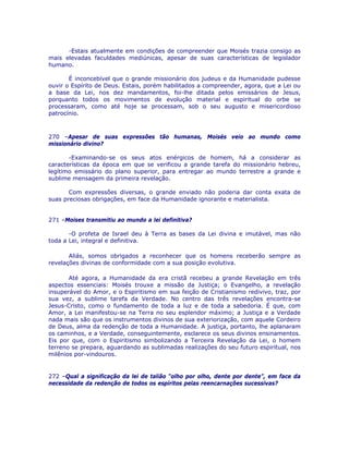 -Estais atualmente em condições de compreender que Moisés trazia consigo as
mais elevadas faculdades mediúnicas, apesar de suas características de legislador
humano.
É inconcebível que o grande missionário dos judeus e da Humanidade pudesse
ouvir o Espírito de Deus. Estais, porém habilitados a compreender, agora, que a Lei ou
a base da Lei, nos dez mandamentos, foi-lhe ditada pelos emissários de Jesus,
porquanto todos os movimentos de evolução material e espiritual do orbe se
processaram, como até hoje se processam, sob o seu augusto e misericordioso
patrocínio.
270 –Apesar de suas expressões tão humanas, Moisés veio ao mundo como
missionário divino?
-Examinando-se os seus atos enérgicos de homem, há a considerar as
características da época em que se verificou a grande tarefa do missionário hebreu,
legítimo emissário do plano superior, para entregar ao mundo terrestre a grande e
sublime mensagem da primeira revelação.
Com expressões diversas, o grande enviado não poderia dar conta exata de
suas preciosas obrigações, em face da Humanidade ignorante e materialista.
271 –Moises transmitiu ao mundo a lei definitiva?
-O profeta de Israel deu à Terra as bases da Lei divina e imutável, mas não
toda a Lei, integral e definitiva.
Aliás, somos obrigados a reconhecer que os homens receberão sempre as
revelações divinas de conformidade com a sua posição evolutiva.
Até agora, a Humanidade da era cristã recebeu a grande Revelação em três
aspectos essenciais: Moisés trouxe a missão da Justiça; o Evangelho, a revelação
insuperável do Amor, e o Espiritismo em sua feição de Cristianismo redivivo, traz, por
sua vez, a sublime tarefa da Verdade. No centro das três revelações encontra-se
Jesus-Cristo, como o fundamento de toda a luz e de toda a sabedoria. É que, com
Amor, a Lei manifestou-se na Terra no seu esplendor máximo; a Justiça e a Verdade
nada mais são que os instrumentos divinos de sua exteriorização, com aquele Cordeiro
de Deus, alma da redenção de toda a Humanidade. A justiça, portanto, lhe aplanaram
os caminhos, e a Verdade, conseguintemente, esclarece os seus divinos ensinamentos.
Eis por que, com o Espiritismo simbolizando a Terceira Revelação da Lei, o homem
terreno se prepara, aguardando as sublimadas realizações do seu futuro espiritual, nos
milênios por-vindouros.
272 –Qual a significação da lei de talião “olho por olho, dente por dente”, em face da
necessidade da redenção de todos os espíritos pelas reencarnações sucessivas?
 