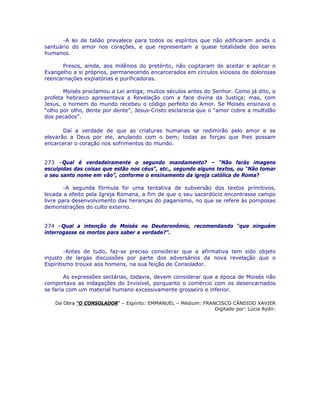 -A lei de talião prevalece para todos os espíritos que não edificaram ainda o
santuário do amor nos corações, e que representam a quase totalidade dos seres
humanos.
Presos, ainda, aos milênios do pretérito, não cogitaram de aceitar e aplicar o
Evangelho a si próprios, permanecendo encarcerados em círculos viciosos de dolorosas
reencarnações expiatórias e purificadoras.
Moisés proclamou a Lei antiga; muitos séculos antes do Senhor. Como já dito, o
profeta hebraico apresentava a Revelação com a face divina da Justiça; mas, com
Jesus, o homem do mundo recebeu o código perfeito do Amor. Se Moisés ensinava o
“olho por olho, dente por dente”, Jesus-Cristo esclarecia que o “amor cobre a multidão
dos pecados”.
Daí a verdade de que as criaturas humanas se redimirão pelo amor e se
elevarão a Deus por ele, anulando com o bem; todas as forças que lhes possam
encarcerar o coração nos sofrimentos do mundo.
273 –Qual é verdadeiramente o segundo mandamento? – “Não farás imagens
esculpidas das coisas que estão nos céus”, etc., segundo alguns textos, ou “Não tomar
o seu santo nome em vão”, conforme o ensinamento da igreja católica de Roma?
-A segunda fórmula foi uma tentativa de subversão dos textos primitivos,
levada a efeito pela Igreja Romana, a fim de que o seu sacerdócio encontrasse campo
livre para desenvolvimento das heranças do paganismo, no que se refere às pomposas
demonstrações do culto externo.
274 –Qual a intenção de Moisés no Deuteronômio, recomendando “que ninguém
interrogasse os mortos para saber a verdade?”.
-Antes de tudo, faz-se preciso considerar que a afirmativa tem sido objeto
injusto de largas discussões por parte dos adversários da nova revelação que o
Espiritismo trouxe aos homens, na sua feição de Consolador.
As expressões sectárias, todavia, devem considerar que a época de Moisés não
comportava as indagações do Invisível, porquanto o comércio com os desencarnados
se faria com um material humano excessivamente grosseiro e inferior.
Da Obra “O CONSOLADOR” – Espírito: EMMANUEL – Médium: FRANCISCO CÂNDIDO XAVIER
Digitado por: Lúcia Aydir.
 