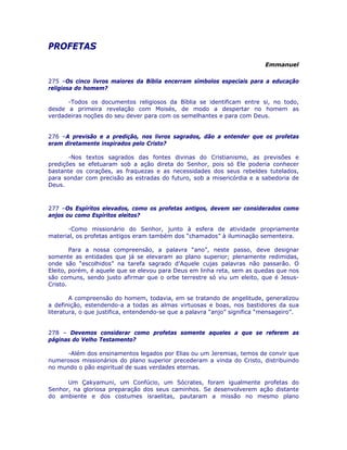 PROFETAS
Emmanuel
275 –Os cinco livros maiores da Bíblia encerram símbolos especiais para a educação
religiosa do homem?
-Todos os documentos religiosos da Bíblia se identificam entre si, no todo,
desde a primeira revelação com Moisés, de modo a despertar no homem as
verdadeiras noções do seu dever para com os semelhantes e para com Deus.
276 –A previsão e a predição, nos livros sagrados, dão a entender que os profetas
eram diretamente inspirados pelo Cristo?
-Nos textos sagrados das fontes divinas do Cristianismo, as previsões e
predições se efetuaram sob a ação direta do Senhor, pois só Ele poderia conhecer
bastante os corações, as fraquezas e as necessidades dos seus rebeldes tutelados,
para sondar com precisão as estradas do futuro, sob a misericórdia e a sabedoria de
Deus.
277 –Os Espíritos elevados, como os profetas antigos, devem ser considerados como
anjos ou como Espíritos eleitos?
-Como missionário do Senhor, junto à esfera de atividade propriamente
material, os profetas antigos eram também dos “chamados” à iluminação sementeira.
Para a nossa compreensão, a palavra “ano”, neste passo, deve designar
somente as entidades que já se elevaram ao plano superior; plenamente redimidas,
onde são “escolhidos” na tarefa sagrado d’Aquele cujas palavras não passarão. O
Eleito, porém, é aquele que se elevou para Deus em linha reta, sem as quedas que nos
são comuns, sendo justo afirmar que o orbe terrestre só viu um eleito, que é Jesus-
Cristo.
A compreensão do homem, todavia, em se tratando de angelitude, generalizou
a definição, estendendo-a a todas as almas virtuosas e boas, nos bastidores da sua
literatura, o que justifica, entendendo-se que a palavra “anjo” significa “mensageiro”.
278 – Devemos considerar como profetas somente aqueles a que se referem as
páginas do Velho Testamento?
-Além dos ensinamentos legados por Elias ou um Jeremias, temos de convir que
numerosos missionários do plano superior precederam a vinda do Cristo, distribuindo
no mundo o pão espiritual de suas verdades eternas.
Um Çakyamuni, um Confúcio, um Sócrates, foram igualmente profetas do
Senhor, na gloriosa preparação dos seus caminhos. Se desenvolverem ação distante
do ambiente e dos costumes israelitas, pautaram a missão no mesmo plano
 