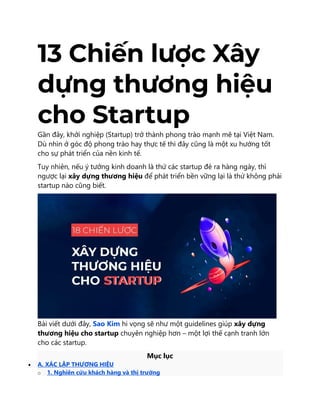 13 Chiến lược Xây
dựng thương hiệu
cho Startup
Gần đây, khởi nghiệp (Startup) trở thành phong trào mạnh mẽ tại Việt Nam.
Dù nhìn ở góc độ phong trào hay thực tế thì đây cũng là một xu hướng tốt
cho sự phát triển của nền kinh tế.
Tuy nhiên, nếu ý tưởng kinh doanh là thứ các startup đẻ ra hàng ngày, thì
ngược lại xây dựng thương hiệu để phát triển bền vững lại là thứ không phải
startup nào cũng biết.
Bài viết dưới đây, Sao Kim hi vọng sẽ như một guidelines giúp xây dựng
thương hiệu cho startup chuyên nghiệp hơn – một lợi thế cạnh tranh lớn
cho các startup.
Mục lục
 A. XÁC LẬP THƯƠNG HIỆU
o 1. Nghiên cứu khách hàng và thị trường
 