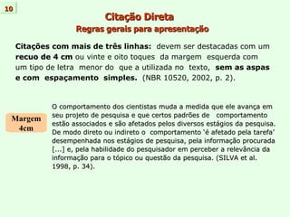 Citação Direta   Regras gerais para apresentação Citações com mais de três linhas:   devem ser destacadas com um recuo de 4 cm  ou vinte e oito toques  da margem  esquerda com um tipo de letra  menor do  que a utilizada no  texto,  sem as aspas e com  espaçamento  simples.  (NBR 10520, 2002, p. 2). 10 Margem 4cm O comportamento dos cientistas muda a medida que ele avança em  seu projeto de pesquisa e que certos padrões de  comportamento estão associados e são afetados pelos diversos estágios da pesquisa.  De modo direto ou indireto o  comportamento ‘é afetado pela tarefa’  desempenhada nos estágios de pesquisa, pela informação procurada  [...] e, pela habilidade do pesquisador em perceber a relevância da informação para o tópico ou questão da pesquisa. (SILVA et al.  1998, p. 34). 