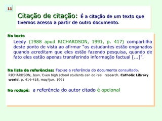 No texto Leedy  (1988 apud RICHARDSON, 1991, p. 417)  compartilha deste ponto de vista ao afirmar “os estudantes estão enganados quando acreditam que eles estão fazendo pesquisa, quando de fato eles estão apenas transferindo informação factual [...]”. Na lista de referências:   Faz-se a referência do documento c onsultado.   RICHARDSON, Jean. Even high school students can do real  research.  Catholic Library world , p. 414-418, may/jun. 1991 No rodapé:   a referência do autor citado  é opcional Citação de citação:   É a citação de um texto que tivemos acesso a partir de outro documento . 11 