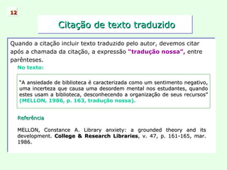 Citação de texto traduzido Quando a citação incluir texto traduzido pelo autor, devemos citar após a chamada da citação, a expressão  “tradução nossa”,  entre parênteses. No texto: 12 “ A ansiedade de biblioteca é caracterizada como um sentimento negativo, uma incerteza que causa uma desordem mental nos estudantes, quando estes usam a biblioteca, desconhecendo a organização de seus recursos”  (MELLON, 1986, p. 163, tradução nossa). Referência MELLON, Constance A. Library anxiety: a grounded theory and its development.  College & Research Libraries , v. 47, p. 161-165, mar. 1986. 