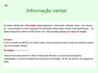 Informação verbal Os dados obtidos por  informação verbal  (palestras, entrevistas, debates, aulas,  etc) devem  ser  mencionados no texto seguidos da expressão (informação verbal) entre parênteses.  Os dados disponíveis sobre a fonte devem ser  mencionados  apenas em notas de rodapé .  No texto: A nova revisão da AACR2, em folhas soltas, estará disponível para venda em setembro deste  ano (informação verbal)   1 No rodapé 1 Noticia fornecida pela Prof. Maria Teresa Reis Mendes na aula final da disciplina Catalogação, na Escola de Biblioteconomia da Universidade  do Rio de Janeiro, em agosto de 2004. 13 