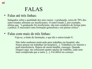 FALAS Falas até três linhas: Indagados sobre a qualidade dos seus cursos  e graduação, cerca de 70% dos entrevistados afirmam ser insuficientes. O entrevistado 2, por exemplo, afirma que  “a graduação foi insuficiente, não tem condições de formar para a prática. É necessário uma formação generalista e um pensar crítico”. Falas com mais de três linhas: Veja-se, a título de ilustração, o que diz o entrevistado 9: Não tinha nenhuma motivação para trabalhar em hospital, não. Nunca pensei em trabalhar em hospital.[...]. Trabalhava no interior e pedi transferência. Depois de muita batalha, consegui. Quando cheguei aqui, me colocaram quatro opções de trabalho, cada uma mais complicada que a outra. [...]. Foi difícil no começo. 14 
