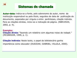 Sistemas de chamada Autor-data:   indica-se a fonte, pelo sobrenome do autor, nome  da instituição responsável ou pelo título, seguidos da data de  publicação do documento, separados por vírgula e entre  parênteses, citação indireta. Para as citações diretas, inclui-se a indicação de página. (NBR10520, 2002, p. 4). Exemplos: Citação direta:   “fazendo um relatório com algumas notas de rodapé.” (MCGREGOR, 1999, p. 1). Citação indireta:  Neste texto,  o papel do bibliotecário ganha  importância como educador ( DUDZIAK; GABRIEL; VILLELA, 2000). 16 
