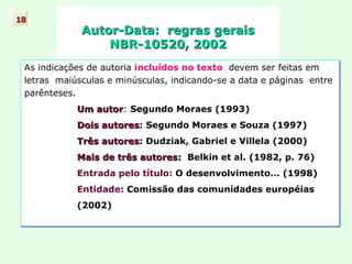 Autor-Data:  regras gerais NBR-10520, 2002 As indicações de autoria   incluídos no texto   devem ser feitas em  letras  maiúsculas e minúsculas, indicando-se a data e páginas  entre parênteses. Um autor :  Segundo Moraes (1993) Dois autores :   Segundo Moraes e Souza (1997) Três autores :   Dudziak, Gabriel e Villela (2000) Mais de três autores:   Belkin et al. (1982, p. 76) Entrada pelo título:  O desenvolvimento... (1998) Entidade:  Comissão das comunidades européias (2002) 18 