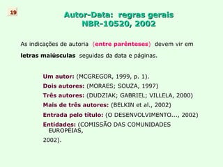 Autor-Data:  regras gerais NBR-10520, 2002 As indicações de autoria  ( entre parênteses )  devem vir em letras maiúsculas  seguidas da data e páginas. Um autor:   (MCGREGOR, 1999, p. 1). Dois autores:  ( MORAES; SOUZA, 1997) Três autores:  (DUDZIAK; GABRIEL; VILLELA, 2000) Mais de três autores:  (BELKIN et al., 2002) Entrada pelo título:  (O DESENVOLVIMENTO...,   2002) Entidades:  (COMISSÃO DAS COMUNIDADES  EUROPÉIAS, 2002). 19 