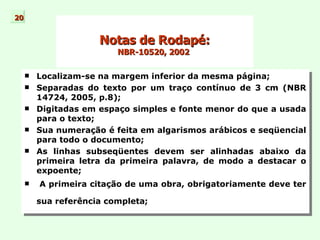   Notas de Rodapé:  NBR-10520, 2002  Localizam-se na margem inferior da mesma página; Separadas do texto por um traço contínuo de 3 cm (NBR 14724, 2005, p.8); Digitadas em espaço simples e fonte menor do que a usada para o texto;  Sua numeração é feita em algarismos arábicos e seqüencial para todo o documento;  As linhas subseqüentes devem ser alinhadas abaixo da primeira letra da primeira palavra, de modo a destacar o expoente;  A primeira citação de uma obra, obrigatoriamente deve ter sua referência completa ;   20 