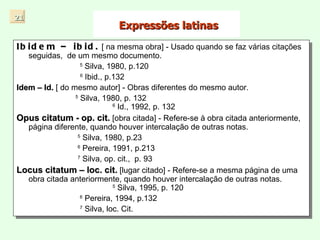 Expressões latinas Ibidem – ibid.   [ na mesma obra] - Usado quando se faz várias citações seguidas,  de um mesmo documento. 5  Silva, 1980, p.120   6  Ibid., p.132 Idem – Id.  [ do mesmo autor] - Obras diferentes do mesmo autor.  5  Silva, 1980, p. 132  6  Id., 1992, p. 132 Opus citatum - op. cit.  [obra citada] - Refere-se à obra citada anteriormente, página diferente, quando houver intercalação de outras notas.  5  Silva, 1980, p.23 6  Pereira, 1991, p.213 7  Silva, op. cit.,  p. 93 Locus citatum – loc. cit.  [lugar citado] - Refere-se a mesma página de uma obra citada anteriormente, quando houver intercalação de outras notas.  5  Silva, 1995, p. 120 6  Pereira, 1994, p.132 7  Silva, loc. Cit. 21 
