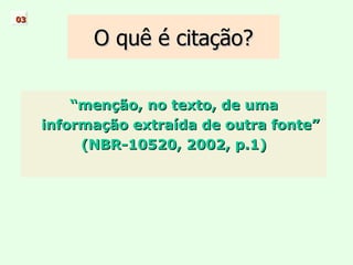 O quê é citação? “ menção, no texto, de uma informação extraída de outra fonte” (NBR-10520, 2002, p.1) 03 