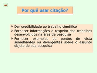 Por quê usar citação? Dar credibilidade ao trabalho científico  Fornecer informações a respeito dos trabalhos desenvolvidos na área de pesquisa Fornecer exemplos de pontos de vista semelhantes ou divergentes sobre o assunto objeto de sua pesquisa 04 