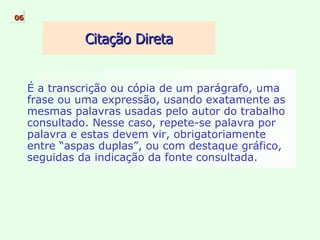É a transcrição ou cópia de um parágrafo, uma frase ou uma expressão, usando exatamente as mesmas palavras usadas pelo autor do trabalho consultado. Nesse caso, repete-se palavra por palavra e estas devem vir, obrigatoriamente entre “aspas duplas”, ou com destaque gráfico, seguidas da indicação da fonte consultada. Citação Direta 06 