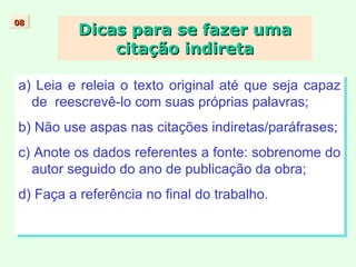 Dicas para se fazer uma citação indireta a) Leia e releia o texto original até que seja capaz de  reescrevê-lo com suas próprias palavras; b) Não use aspas nas citações indiretas/paráfrases; c) Anote os dados referentes a fonte: sobrenome do autor seguido do ano de publicação da obra; d) Faça a referência no final do trabalho. 08 