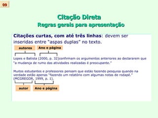 Citação Direta   Regras gerais para apresentação Citações curtas, com até três linhas : devem ser  inseridas entre “aspas duplas” no texto.  Lopes e Batista (2000, p. 32)confirmam os argumentos anteriores ao declararem que  “ a mudança de rumo das atividades realizadas é preocupante.” Muitos estudantes e professores pensam que estão fazendo pesquisa quando na verdade estão apenas “fazendo um relatório com algumas notas de rodapé.”  (MCGREGOR, 1999, p. 1). 09 autor Ano e página Ano e página autores 