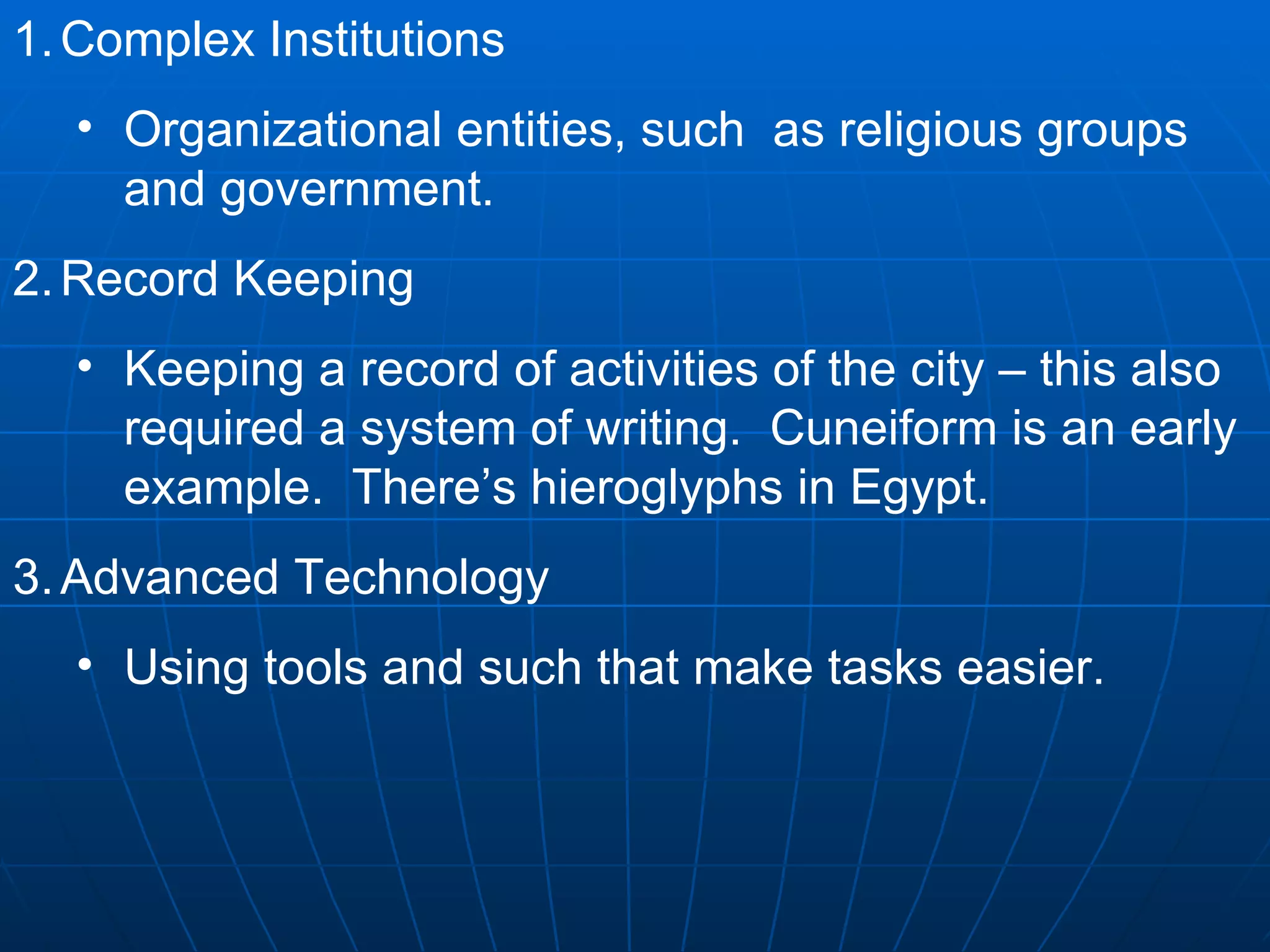 Complex Institutions Organizational entities, such  as religious groups and government. Record Keeping Keeping a record of activities of the city – this also required a system of writing.  Cuneiform is an early example.  There’s hieroglyphs in Egypt. Advanced Technology Using tools and such that make tasks easier. 