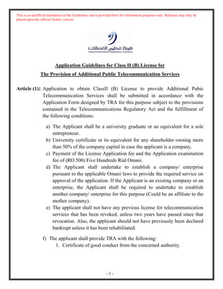 This is an unofficial translation of the Guidelines and is provided here for information purposes only. Reliance may only be
placed upon the official Arabic version.
- 1 -
Application Guidelines for Class II (B) License for
The Provision of Additional Public Telecommunication Services
Article (1): Application to obtain ClassII (B) License to provide Additional Pubic
Telecommunication Services shall be submitted in accordance with the
Application Form designed by TRA for this purpose subject to the provisions
contained in the Telecommunications Regulatory Act and the fulfillment of
the following conditions:
a) The Applicant shall be a university graduate or an equivalent for a sole
entrepreneur.
b) University certificate or its equivalent for any shareholder owning more
than 50% of the company capital in case the applicant is a company.
c) Payment of the License Application fee and the Application examination
fee of (RO 500) Five Hundreds Rial Omani.
d) The Applicant shall undertake to establish a company/ enterprise
pursuant to the applicable Omani laws to provide the required service on
approval of the application. If the Applicant is an existing company or an
enterprise, the Applicant shall be required to undertake to establish
another company/ enterprise for this purpose (Could be an affiliate to the
mother company).
e) The applicant shall not have any previous license for telecommunication
services that has been revoked, unless two years have passed since that
revocation. Also, the applicant should not have previously been declared
bankrupt unless it has been rehabilitated.
f) The applicant shall provide TRA with the following:
1. Certificate of good conduct from the concerned authority.
 