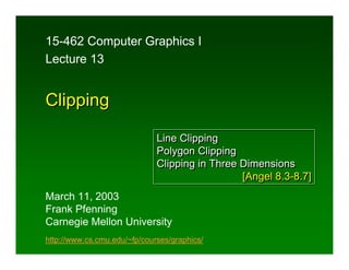 15-462 Computer Graphics I
Lecture 13


Clipping

                              Line Clipping
                              Polygon Clipping
                              Clipping in Three Dimensions
                                                [Angel 8.3-8.7]
March 11, 2003
Frank Pfenning
Carnegie Mellon University
http://www.cs.cmu.edu/~fp/courses/graphics/
 