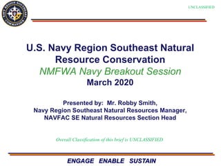 ENGAGE ENABLE SUSTAIN
U.S. Navy Region Southeast Natural
Resource Conservation
NMFWA Navy Breakout Session
March 2020
Presented by: Mr. Robby Smith,
Navy Region Southeast Natural Resources Manager,
NAVFAC SE Natural Resources Section Head
Overall Classification of this brief is UNCLASSIFIED
UNCLASSIFIED
 