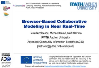 9th IEEE International Conference on Collaborative
Computing: Networking, Applications and Worksharing
Austin, Texas, United States

Browser-Based Collaborative
Modeling in Near Real-Time
Petru Nicolaescu, Michael Derntl, Ralf Klamma
RWTH Aachen University
Advanced Community Information Systems (ACIS)
{lastname}@dbis.rwth-aachen.de

Lehrstuhl Informatik 5
(Information Systems)
Prof. Dr. M. Jarke

I5-KRNK-0713-1

This project has been funded with support from the European
Commission. This presentation reflects the views only of the
authors, and the Commission cannot be held responsible for any
use which may be made of the information contained therein.
This work is licensed under a Creative Commons Attribution-ShareAlike 3.0 Unported License.

 