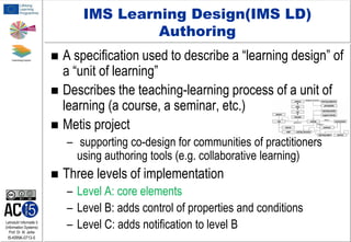 IMS Learning Design(IMS LD)
Authoring

A specification used to describe a “learning design” of
a “unit of learning”
 Describes the teaching-learning process of a unit of
learning (a course, a seminar, etc.)
 Metis project


– supporting co-design for communities of practitioners
using authoring tools (e.g. collaborative learning)


Lehrstuhl Informatik 5
(Information Systems)
Prof. Dr. M. Jarke

I5-KRNK-0713-5

Three levels of implementation
– Level A: core elements
– Level B: adds control of properties and conditions
– Level C: adds notification to level B

 
