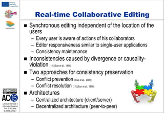 Real-time Collaborative Editing


Synchronous editing independent of the location of the
users
– Every user is aware of actions of his collaborators
– Editor responsiveness similar to single-user applications
– Consistency maintenance




Inconsistencies caused by divergence or causalityviolation [11] (Sun et al., 1998)
Two approaches for consistency preservation
– Conflict prevention (Xue et al., 2000)
– Conflict resolution [11] (Sun et al., 1998)


Lehrstuhl Informatik 5
(Information Systems)
Prof. Dr. M. Jarke

I5-KRNK-0713-7

Architectures
– Centralized architecture (client/server)
– Decentralized architecture (peer-to-peer)

 
