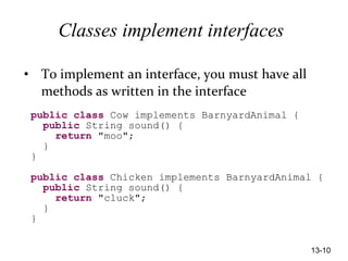 13-10
Classes implement interfaces
• To implement an interface, you must have all
methods as written in the interface
public class Cow implements BarnyardAnimal {
public String sound() {
return "moo";
}
}
public class Chicken implements BarnyardAnimal {
public String sound() {
return "cluck";
}
}
 