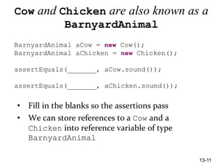 13-11
Cow and Chicken are also known as a
BarnyardAnimal
BarnyardAnimal aCow = new Cow();
BarnyardAnimal aChicken = new Chicken();
assertEquals(_______, aCow.sound());
assertEquals(_______, aChicken.sound());
• Fill in the blanks so the assertions pass
• We can store references to a Cow and a
Chicken into reference variable of type
BarnyardAnimal
 