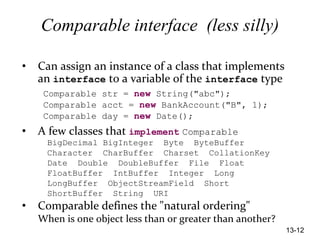 13-12
Comparable interface (less silly)
• Can assign an instance of a class that implements
an interface to a variable of the interface type
Comparable str = new String("abc");
Comparable acct = new BankAccount("B", 1);
Comparable day = new Date();
• A few classes that implement Comparable
BigDecimal BigInteger Byte ByteBuffer
Character CharBuffer Charset CollationKey
Date Double DoubleBuffer File Float
FloatBuffer IntBuffer Integer Long
LongBuffer ObjectStreamField Short
ShortBuffer String URI
• Comparable defines the "natural ordering"
When is one object less than or greater than another?
 