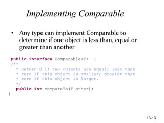 13-13
Implementing Comparable
• Any type can implement Comparable to
determine if one object is less than, equal or
greater than another
public interface Comparable<T> {
/**
* Return 0 if two objects are equal; less than
* zero if this object is smaller; greater than
* zero if this object is larger.
*/
public int compareTo(T other);
}
 