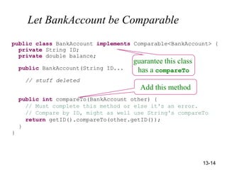 13-14
Let BankAccount be Comparable
public class BankAccount implements Comparable<BankAccount> {
private String ID;
private double balance;
public BankAccount(String ID...
// stuff deleted
public int compareTo(BankAccount other) {
// Must complete this method or else it's an error.
// Compare by ID, might as well use String's compareTo
return getID().compareTo(other.getID());
}
}
Add this method
guarantee this class
has a compareTo
 