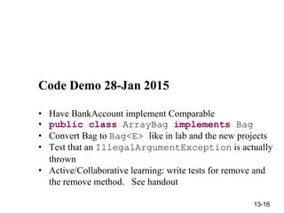 13-16
Code Demo 28-Jan 2015
• Have BankAccount implement Comparable
• public class ArrayBag implements Bag
• Convert Bag to Bag<E> like in lab and the new projects
• Test that an IllegalArgumentException is actually
thrown
• Active/Collaborative learning: write tests for remove and
the remove method. See handout
 
