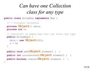 13-19
Can have one Collection
class for any type
public class ArrayBag implements Bag {
// --Instance variables
private Object[] data;
private int n;
// Construct an empty bag that can store any type
public ArrayBag() {
data = new Object[20];
n = 0;
}
public void add(Object element) { }
public int occurencesOf(Object element) { }
public boolean remove(Object element) { }
}
 